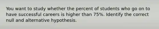 You want to study whether the percent of students who go on to have successful careers is higher than 75%. Identify the correct null and alternative hypothesis.