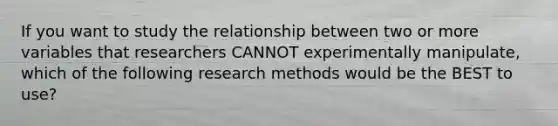 If you want to study the relationship between two or more variables that researchers CANNOT experimentally manipulate, which of the following research methods would be the BEST to use?