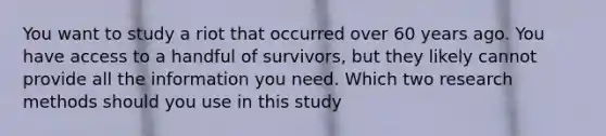 You want to study a riot that occurred over 60 years ago. You have access to a handful of survivors, but they likely cannot provide all the information you need. Which two research methods should you use in this study