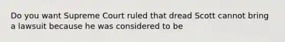 Do you want Supreme Court ruled that dread Scott cannot bring a lawsuit because he was considered to be