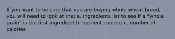 If you want to be sure that you are buying whole wheat bread, you will need to look at the: a. ingredients list to see if a "whole grain" is the first ingredient b. nutrient content c. number of calories