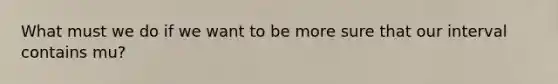 What must we do if we want to be more sure that our interval contains mu?