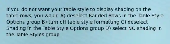 If you do not want your table style to display shading on the table rows, you would A) deselect Banded Rows in the Table Style Options group B) turn off table style formatting C) deselect Shading in the Table Style Options group D) select NO shading in the Table Styles group