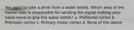 You want to take a drink from a water bottle. Which area of the frontal lobe is responsible for sending the signal making your hand move to grip the water bottle? a. Prefrontal cortex b. Premotor cortex c. Primary motor cortex d. None of the above