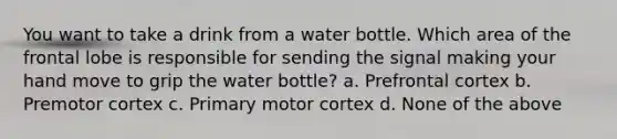 You want to take a drink from a water bottle. Which area of the frontal lobe is responsible for sending the signal making your hand move to grip the water bottle? a. Prefrontal cortex b. Premotor cortex c. Primary motor cortex d. None of the above