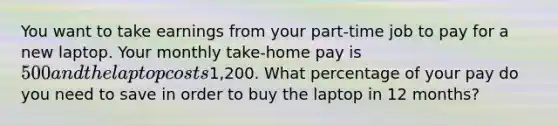 You want to take earnings from your part-time job to pay for a new laptop. Your monthly take-home pay is 500 and the laptop costs1,200. What percentage of your pay do you need to save in order to buy the laptop in 12 months?