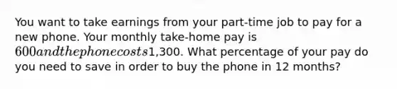 You want to take earnings from your part-time job to pay for a new phone. Your monthly take-home pay is 600 and the phone costs1,300. What percentage of your pay do you need to save in order to buy the phone in 12 months?