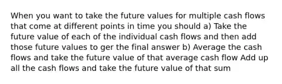 When you want to take the future values for multiple cash flows that come at different points in time you should a) Take the future value of each of the individual cash flows and then add those future values to ger the final answer b) Average the cash flows and take the future value of that average cash flow Add up all the cash flows and take the future value of that sum