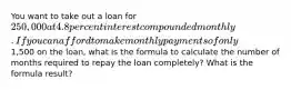 You want to take out a loan for 250,000 at 4.8 percent interest compounded monthly. If you can afford to make monthly payments of only1,500 on the loan, what is the formula to calculate the number of months required to repay the loan completely? What is the formula result?