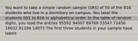 You want to take a simple random sample (SRS) of 50 of the 816 students who live in a dormitory on campus. You label the students 001 to 816 in alphabetical order. In the table of random digits, you read the entries 95592 94007 69769 33547 72450 16632 81194 14873 The first three students in your sample have labels