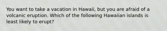 You want to take a vacation in Hawaii, but you are afraid of a volcanic eruption. Which of the following Hawaiian islands is least likely to erupt?