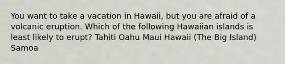 You want to take a vacation in Hawaii, but you are afraid of a volcanic eruption. Which of the following Hawaiian islands is least likely to erupt? Tahiti Oahu Maui Hawaii (The Big Island) Samoa