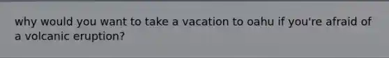 why would you want to take a vacation to oahu if you're afraid of a volcanic eruption?