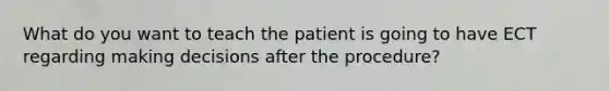 What do you want to teach the patient is going to have ECT regarding making decisions after the procedure?