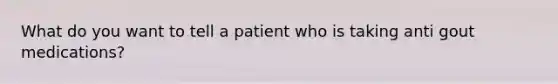 What do you want to tell a patient who is taking anti gout medications?