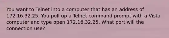 You want to Telnet into a computer that has an address of 172.16.32.25. You pull up a Telnet command prompt with a Vista computer and type open 172.16.32.25. What port will the connection use?