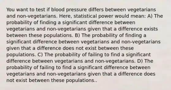 You want to test if blood pressure differs between vegetarians and non-vegetarians. Here, statistical power would mean: A) The probability of finding a significant difference between vegetarians and non-vegetarians given that a difference exists between these populations. B) The probability of finding a significant difference between vegetarians and non-vegetarians given that a difference does not exist between these populations. C) The probability of failing to find a significant difference between vegetarians and non-vegetarians. D) The probability of failing to find a significant difference between vegetarians and non-vegetarians given that a difference does not exist between these populations..