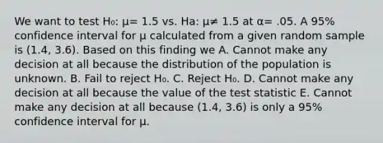 We want to test H₀: µ= 1.5 vs. Ha: µ≠ 1.5 at α= .05. A 95% confidence interval for µ calculated from a given random sample is (1.4, 3.6). Based on this finding we A. Cannot make any decision at all because the distribution of the population is unknown. B. Fail to reject H₀. C. Reject H₀. D. Cannot make any decision at all because the value of <a href='https://www.questionai.com/knowledge/kzeQt8hpQB-the-test-statistic' class='anchor-knowledge'>the test statistic</a> E. Cannot make any decision at all because (1.4, 3.6) is only a 95% confidence interval for µ.