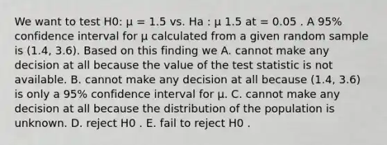 We want to test H0: µ = 1.5 vs. Ha : µ 1.5 at = 0.05 . A 95% confidence interval for µ calculated from a given random sample is (1.4, 3.6). Based on this finding we A. cannot make any decision at all because the value of <a href='https://www.questionai.com/knowledge/kzeQt8hpQB-the-test-statistic' class='anchor-knowledge'>the test statistic</a> is not available. B. cannot make any decision at all because (1.4, 3.6) is only a 95% confidence interval for µ. C. cannot make any decision at all because the distribution of the population is unknown. D. reject H0 . E. fail to reject H0 .