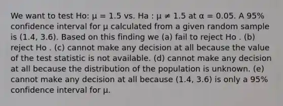 We want to test Ho: µ = 1.5 vs. Ha : µ ≠ 1.5 at α = 0.05. A 95% confidence interval for µ calculated from a given random sample is (1.4, 3.6). Based on this finding we (a) fail to reject Ho . (b) reject Ho . (c) cannot make any decision at all because the value of the test statistic is not available. (d) cannot make any decision at all because the distribution of the population is unknown. (e) cannot make any decision at all because (1.4, 3.6) is only a 95% confidence interval for µ.