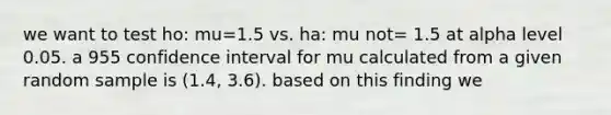 we want to test ho: mu=1.5 vs. ha: mu not= 1.5 at alpha level 0.05. a 955 confidence interval for mu calculated from a given random sample is (1.4, 3.6). based on this finding we