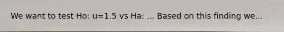 We want to test Ho: u=1.5 vs Ha: ... Based on this finding we...