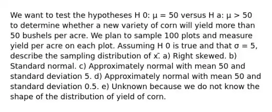 We want to test the hypotheses H 0: μ = 50 versus H a: μ > 50 to determine whether a new variety of corn will yield more than 50 bushels per acre. We plan to sample 100 plots and measure yield per acre on each plot. Assuming H 0 is true and that σ = 5, describe the sampling distribution of x.̄ a) Right skewed. b) Standard normal. c) Approximately normal with mean 50 and standard deviation 5. d) Approximately normal with mean 50 and standard deviation 0.5. e) Unknown because we do not know the shape of the distribution of yield of corn.