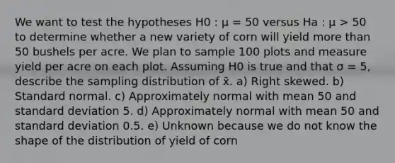 We want to test the hypotheses H0 : μ = 50 versus Ha : μ > 50 to determine whether a new variety of corn will yield <a href='https://www.questionai.com/knowledge/keWHlEPx42-more-than' class='anchor-knowledge'>more than</a> 50 bushels per acre. We plan to sample 100 plots and measure yield per acre on each plot. Assuming H0 is true and that σ = 5, describe the sampling distribution of x̄. a) Right skewed. b) Standard normal. c) Approximately normal with mean 50 and <a href='https://www.questionai.com/knowledge/kqGUr1Cldy-standard-deviation' class='anchor-knowledge'>standard deviation</a> 5. d) Approximately normal with mean 50 and standard deviation 0.5. e) Unknown because we do not know the shape of the distribution of yield of corn