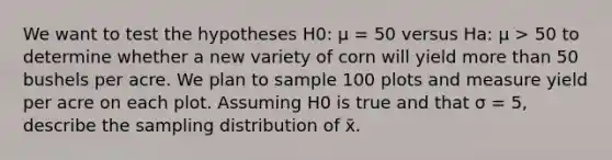 We want to test the hypotheses H​0:​ μ = 50 versus H​a:​ μ > 50 to determine whether a new variety of corn will yield more than 50 bushels per acre. We plan to sample 100 plots and measure yield per acre on each plot. Assuming H​0​ is true and that σ = 5, describe the sampling distribution of x̄.