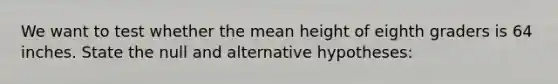 We want to test whether the mean height of eighth graders is 64 inches. State the null and alternative hypotheses: