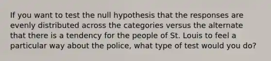 If you want to test the null hypothesis that the responses are evenly distributed across the categories versus the alternate that there is a tendency for the people of St. Louis to feel a particular way about the police, what type of test would you do?