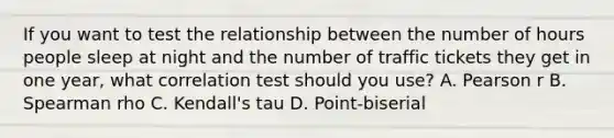 If you want to test the relationship between the number of hours people sleep at night and the number of traffic tickets they get in one year, what correlation test should you use? A. Pearson r B. Spearman rho C. Kendall's tau D. Point-biserial