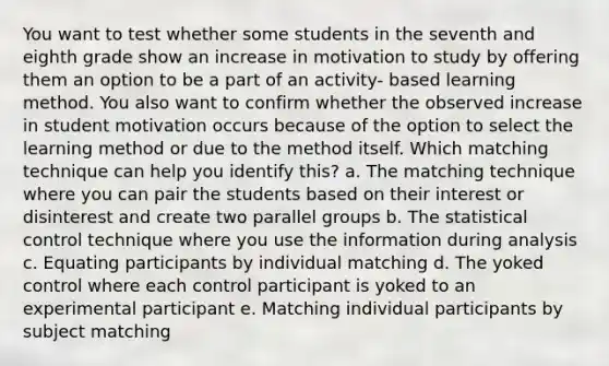 You want to test whether some students in the seventh and eighth grade show an increase in motivation to study by offering them an option to be a part of an activity- based learning method. You also want to confirm whether the observed increase in student motivation occurs because of the option to select the learning method or due to the method itself. Which matching technique can help you identify this? a. The matching technique where you can pair the students based on their interest or disinterest and create two parallel groups b. The statistical control technique where you use the information during analysis c. Equating participants by individual matching d. The yoked control where each control participant is yoked to an experimental participant e. Matching individual participants by subject matching