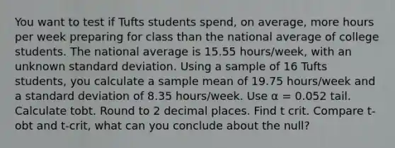 You want to test if Tufts students spend, on average, more hours per week preparing for class than the national average of college students. The national average is 15.55 hours/week, with an unknown <a href='https://www.questionai.com/knowledge/kqGUr1Cldy-standard-deviation' class='anchor-knowledge'>standard deviation</a>. Using a sample of 16 Tufts students, you calculate a sample mean of 19.75 hours/week and a standard deviation of 8.35 hours/week. Use α = 0.052 tail. Calculate tobt. Round to 2 decimal places. Find t crit. Compare t-obt and t-crit, what can you conclude about the null?