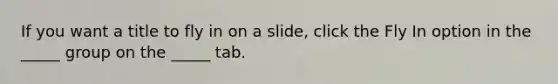 If you want a title to fly in on a slide, click the Fly In option in the _____ group on the _____ tab.