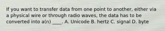 If you want to transfer data from one point to another, either via a physical wire or through radio waves, the data has to be converted into a(n) ____. A. Unicode B. hertz C. signal D. byte