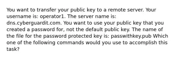 You want to transfer your public key to a remote server. Your username is: operator1. The server name is: dns.cyberguardit.com. You want to use your public key that you created a password for, not the default public key. The name of the file for the password protected key is: passwithkey.pub Which one of the following commands would you use to accomplish this task?