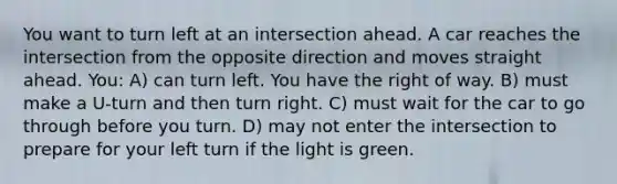 You want to turn left at an intersection ahead. A car reaches the intersection from the opposite direction and moves straight ahead. You: A) can turn left. You have the right of way. B) must make a U-turn and then turn right. C) must wait for the car to go through before you turn. D) may not enter the intersection to prepare for your left turn if the light is green.