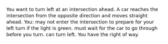 You want to turn left at an intersection ahead. A car reaches the intersection from the opposite direction and moves straight ahead. You: may not enter the intersection to prepare for your left turn if the light is green. must wait for the car to go through before you turn. can turn left. You have the right of way.