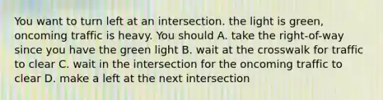 You want to turn left at an intersection. the light is green, oncoming traffic is heavy. You should A. take the right-of-way since you have the green light B. wait at the crosswalk for traffic to clear C. wait in the intersection for the oncoming traffic to clear D. make a left at the next intersection