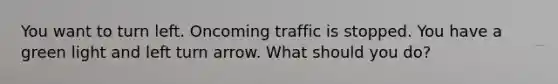 You want to turn left. Oncoming traffic is stopped. You have a green light and left turn arrow. What should you do?