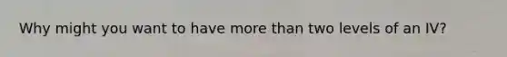 Why might you want to have more than two levels of an IV?