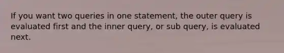 If you want two queries in one statement, the outer query is evaluated first and the inner query, or sub query, is evaluated next.