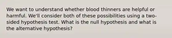 We want to understand whether blood thinners are helpful or harmful. We'll consider both of these possibilities using a two-sided hypothesis test. What is the null hypothesis and what is the alternative hypothesis?