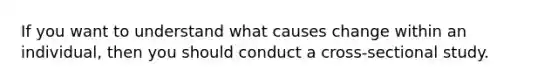 If you want to understand what causes change within an individual, then you should conduct a cross-sectional study.