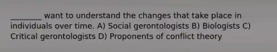 ________ want to understand the changes that take place in individuals over time. A) Social gerontologists B) Biologists C) Critical gerontologists D) Proponents of conflict theory