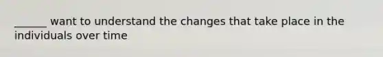 ______ want to understand the changes that take place in the individuals over time