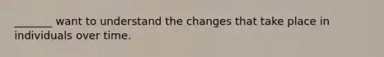 _______ want to understand the changes that take place in individuals over time.