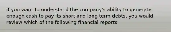 if you want to understand the company's ability to generate enough cash to pay its short and long term debts, you would review which of the following financial reports