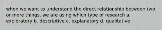 when we want to understand the direct relationship between two or more things, we are using which type of research a. exploratory b. descriptive c. explanatory d. qualitative